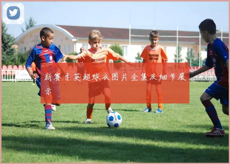 新赛季英超球衣图片全集及细节展示