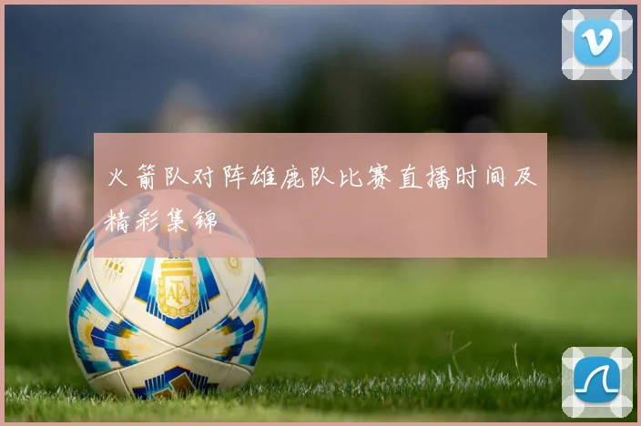 火箭队对阵雄鹿队比赛直播时间及精彩集锦