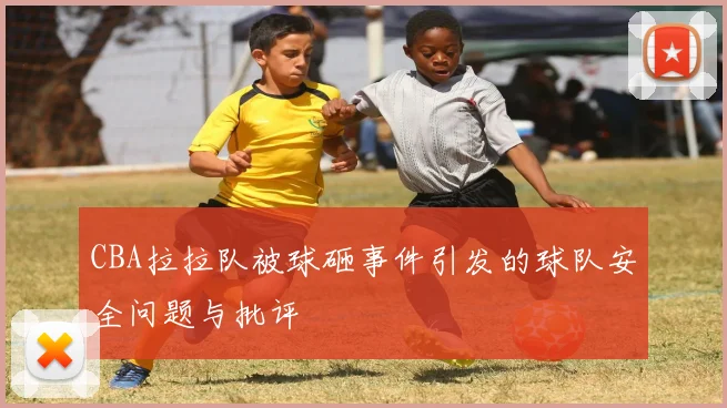 CBA拉拉队被球砸事件引发的球队安全问题与批评