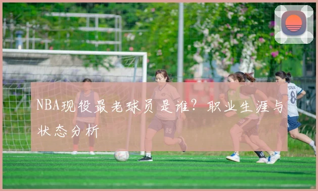 NBA现役最老球员是谁？职业生涯与状态分析