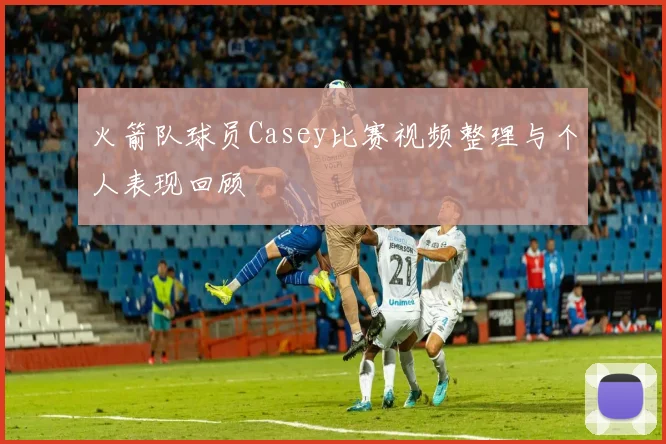 火箭队球员Casey比赛视频整理与个人表现回顾